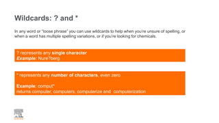 Wildcards: ? and *
? represents any single character
Example: Nure?berg
In any word or “loose phrase” you can use wildcards to help when you’re unsure of spelling, or
when a word has multiple spelling variations, or if you’re looking for chemicals.
* represents any number of characters, even zero
Example: comput*
returns computer, computers, computerize and computerization
 