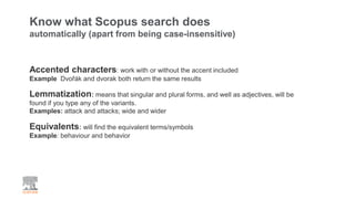Know what Scopus search does
automatically (apart from being case-insensitive)
Accented characters: work with or without the accent included
Example Dvořák and dvorak both return the same results
Lemmatization: means that singular and plural forms, and well as adjectives, will be
found if you type any of the variants.
Examples: attack and attacks; wide and wider
Equivalents: will find the equivalent terms/symbols
Example: behaviour and behavior
 