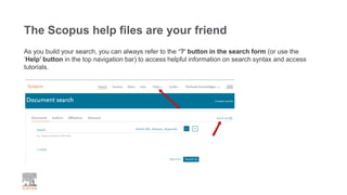 The Scopus help files are your friend
As you build your search, you can always refer to the ‘?’ button in the search form (or use the
‘Help’ button in the top navigation bar) to access helpful information on search syntax and access
tutorials.
 
