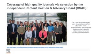 Coverage of high quality journals via selection by the
independent Content election & Advisory Board (CSAB)
The CSAB is an independent
board of subject experts from
all over the world.
Board members are chosen for
their expertise in specific
subject areas; many have
(journal) Editor experience.
https://www.elsevier.com/solutions/scopus/how-scopus-works/content/scopus-content-selection-and-advisory-board
 