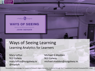 • Ways of Seeing Learning
Learning Analytics for Learners
Mary Loftus Michael G Madden
NUI Galway NUI Galway
mary.loftus@nuigalway.ie michael.madden@nuigalway.ie
@marloft
• The authors acknowledge the support of Ireland’s Higher Education Authority through the IT Investment Fund and ComputerDISC in NUI
Galway.
 