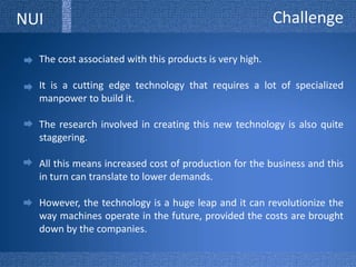 ChallengeNUIThe cost associated with this products is very high. It is a cutting edge technology that requires a lot of specialized manpower to build it. The research involved in creating this new technology is also quite staggering. All this means increased cost of production for the business and this in turn can translate to lower demands. However, the technology is a huge leap and it can revolutionize the way machines operate in the future, provided the costs are brought down by the companies.