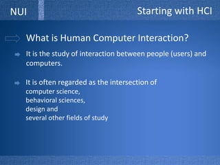 Starting with HCINUIWhat is Human Computer Interaction?It is the study of interaction between people (users) and computers.It is often regarded as the intersection of computer science, behavioral sciences, design and several other fields of study