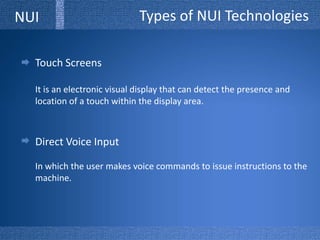 Types of NUI TechnologiesNUITouch ScreensIt is an electronic visual display that can detect the presence and location of a touch within the display area.Direct Voice InputIn which the user makes voice commands to issue instructions to the machine.