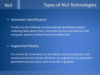 Types of NUI TechnologiesNUIAutomatic IdentificationIt refers to the methods of automatically identifying objects, collecting data about them, and entering that data directly into computer systems without human involvement. Augmented RealityIt is a term for a live direct or an indirect view of a physical, real-world environment whose elements are augmented by computer-generated sensory input, such as sound or graphics. 