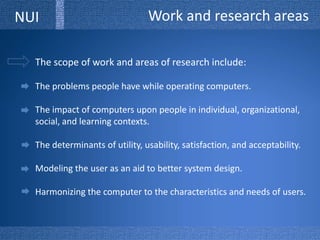 Work and research areasNUIThe scope of work and areas of research include:The problems people have while operating computers.The impact of computers upon people in individual, organizational, social, and learning contexts.The determinants of utility, usability, satisfaction, and acceptability.Modeling the user as an aid to better system design. Harmonizing the computer to the characteristics and needs of users.