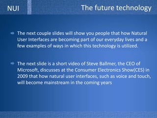 The future technologyNUIThe next couple slides will show you people that how Natural User Interfaces are becoming part of our everyday lives and a few examples of ways in which this technology is utilized.  The next slide is a short video of Steve Ballmer, the CEO of Microsoft, discusses at the Consumer Electronics Show(CES) in 2009 that how natural user interfaces, such as voice and touch, will become mainstream in the coming years 