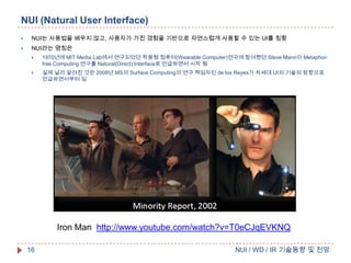 NUI (Natural User Interface)


NUI는 사용법을 배우지 않고, 사용자가 가진 경험을 기반으로 자연스럽게 사용할 수 있는 UI를 칭함



NUI라는 명칭은


1970년에 MIT Media Lab에서 연구되었던 착용형 컴퓨터(Wearable Computer)연구에 참여했던 Steve Mann이 Metaphorfree Computing 연구를 Natural(Direct) Interface로 언급하면서 시작 됨



실제 널리 알려진 것은 2008년 MS의 Surface Computing의 연구 책임자인 de los Reyes가 차세대 UI의 기술의 방향으로
언급하면서부터 임

Iron Man http://www.youtube.com/watch?v=T0eCJqEVKNQ
16

NUI / WD / IR 기술동향 및 전망

 
