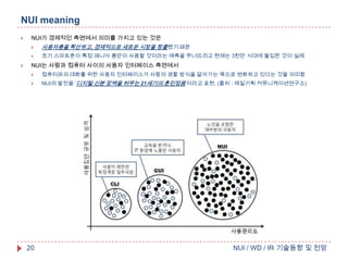 NUI meaning


NUI가 경제적인 측면에서 의미를 가지고 있는 것은





사용자층을 확산하고, 경제적으로 새로운 시장을 창출했기 때문
초기 스마트폰이 특정 매니아 층만이 사용할 것이라는 예측을 무너뜨리고 현재는 3천만 시대에 돌입한 것이 실례

NUI는 사람과 컴퓨터 사이의 사용자 인터페이스 측면에서


컴퓨터와의 대화를 위한 사용자 인터페이스가 사람의 생활 방식을 닮아가는 쪽으로 변화하고 있다는 것을 의미함



NUI의 발전을 ‘디지털 신분 장벽을 허무는 21세기의 훈민정음’이라고 표현. (출처 : 제일기획 커뮤니케이션연구소)

20

NUI / WD / IR 기술동향 및 전망

 