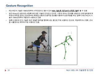 Gesture Recognition


제스쳐인식 기술은 1990년대부터 시작되었다고 볼 수 있어 NUI 기술 중 가장 늦게 시작된 기술로 볼 수 있음



최근 Kinect의 성공으로 비접촉식에 대한 기술로 인식되고 있지만, 기존의 센서나 장치를 사용자의 신체 일부분에 부
착하여 부착된 센서나 장치로부터 획득된 사용자의 움직임 정보를 이용하여 상호작용을 하는 접촉식 제스처인식 기
술이 1990년대부터 개발되어 사용되고 있음



접촉식 제츠쳐 인식 기술은 최근 정밀한 동작을 캡쳐해 내는 용도로 주로 사용하고 있으며, 게임제작이나 영화, 군사
용 시뮬레이션 제작에 주로 사용되고 있음.

31

NUI / WD / IR 기술동향 및 전망

 