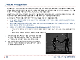 Gesture Recognition


비접촉식 제스처인식 기술은 주로 카메라를 이용하여 사용자의 움직임 정보를 획득하고 이를 통해서 상호작용하는
기술로 사용자의 몸에 특정 마커를 부착시켜 사용자의 움직임을 비교적 쉽게 추적할 수 있는 마커(Marker) 기반 기술
과 순수 시각 기술만을 이용하는 마커리스(Markerless) 기반 기술로 구분



비접촉식 제스처인식 기술은 접촉식 제스쳐인식 기술에 비해 사용자에게 보다 자연스러운 움직임을 제공하는 이점
이 있지만 사용자 움직임에 대한 특징점을 찾고, 이를 추적하는데 기술적인 어려움이 있음



초기 기술에는 특정 마커를 사용자에게 부착시키는 방법을 이용하여 해결법을 모색함.


마커는 접촉식 제스쳐인식과 같이 사람의 신체부위의 각 관절의 끝부분에 부착하여 사람의 신체부위의 3차원적인 위치를
파악하기 위해서 사용됨



특정 마커를 사용할 때의 장점은 이미 해당 마커에 대한 속성(예, 컬러, 형태 등)을 알고 있기 때문에 비교적 쉽고 빠르게 사
용자의 제스처를 추적할 수 있는 장점이 있음
사용되는 마커의 종류에 따라, 액티브(Active) 마커와 패시브(Passive) 마커로 구분될 수 있음





액티브 마커의 경우에는 마커 자체의 속성 이외에도 조명의 영향에 강건할 수 있는 특성(예, LED, 적외선 LED 등)을 지닌 마
커



패시브 마커의 경우에는 일반적으로 획일적인 컬러를 이용한 마커



마커를 이용할 경우, 특징점 추출은 상대적으로 빠르게 할
수 있지만 접촉식 제스처인식 기술과 같이 여전히 사용자
는 부자연스러운 마커를 부착해야 하는 단점이 있음



뿐만 아니라, 마커가 중첩되거나 마커의 수가 많아지면,
마커간의 구분이 어렵게 되어 강건하고 정확하게 사용자
의 제스처 추적이 어렵게 됨

32

NUI / WD / IR 기술동향 및 전망

 