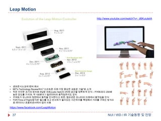 Leap Motion
http://www.youtube.com/watch?v=_d6KuiuteIA

•
•
•
•
•

센프란시스코에 벤처 회사
MIT's Technology Review에서 "스마트폰 이래 가장 중요한 새로운 기술"로 소개
작은 아이팟 크기의 장치로 8입방 피트(cubic feet)의 3차원 공간을 정확하게 인식 - 키넥트보다 200배
높은 감도를 가지며, 약 100분의 1 밀리미터의 움직임까지도 감지
키넥트가 모니터의 정면에서 동작을 인식한다고 하면, 립모션은 모니터의 아래에서 움직임을 인식
TOF(Time of Flight)방식은 펄스를 쏘고 반사파가 들어오는 시간차이를 측정해서 거리를 구하는 방식으
로 레이더나 초음파센서에서 많이 사용

https://www.facebook.com/LeapMotion

37

NUI / WD / IR 기술동향 및 전망

 