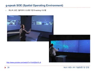 g-speak SOE (Spatial Operating Environment)


제스쳐, 공간, 멀티유저 시스템 기반의 working 시스템

http://www.youtube.com/watch?v=YmhQ2bxYL-8

38

NUI / WD / IR 기술동향 및 전망

 
