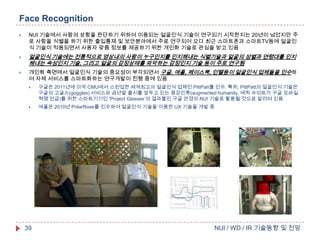 Face Recognition






NUI 기술에서 사람의 상황을 판단하기 위하여 이용되는 얼굴인식 기술이 연구되기 시작한지는 20년이 넘었지만 주
로 사람을 식별을 하기 위한 출입통제 및 보안분야에서 주로 연구되어 오다 최근 스마트폰과 스마트TV등에 얼굴인
식 기술이 적용되면서 사용자 맞춤 정보를 제공하기 위한 개인화 기술로 관심을 받고 있음

얼굴인식 기술에는 전통적으로 영상내의 사람이 누구인지를 인지해내는 식별기술과 얼굴의 성별과 연령대를 인지
해내는 속성인지 기술, 그리고 얼굴의 감정상태를 파악하는 감정인지 기술 등이 주로 연구됨
개인화 측면에서 얼굴인식 기술의 중요성이 부각되면서 구글, 애플, 페이스북, 인텔등이 얼굴인식 업체들을 인수하
여 자체 서비스를 스마트화하는 연구개발이 진행 중에 있음


구글은 2011년에 미국 CMU에서 스핀업한 세계최고의 얼굴인식 업체인 PittPatt를 인수. 특히, PittPatt의 얼굴인식 기술은
구글의 고글스(goggles) 서비스와 금년말 출시를 앞두고 있는 증강인류(augmented humanity, 에릭 슈미트가 구글 모바일
혁명 언급)를 위한 스마트기기인 ‘Project Glasses’의 결과물인 구글 안경의 NUI 기술로 활용될 것으로 알려져 있음



애플은 2010년 PolarRose를 인수하여 얼굴인식 기술을 이용한 UX 기술을 개발 중

39

NUI / WD / IR 기술동향 및 전망

 