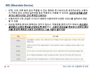 WD (Wearable Device)


안경, 시계, 의복 등과 같이 착용할 수 있는 형태로 된 디바이스로 궁극적으로는 사용자
가 거부감 없이 신체의 일부처럼 항상 착용하고 사용할 수 있으며, 인간의 능력을 보완

하거나 배가시키는 것이 목적인 디바이스




사용자에게 가장 근접한 기기이기 때문에 사용자에게 다양한 서비스를 밀착하여 제공
할 수 있음
모바일 컴퓨팅 분야와 중복되는 연구가 많으나, 착용감을 증진시키기 위하여 하드웨어
플랫폼이 신체의 특성을 반영하도록 해야 하고, 사용자 편의성을 확보하기 위하여 웨어

러블 환경에 특화된 사용자 인터페이스 기술 개발이 필수적임

44

NUI / WD / IR 기술동향 및 전망

 