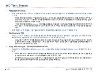WD Tech. Trends


Accessory type WD


구글, 애플 등과 같은 기술선도업체를 중심으로 상용화 가능성이 높은 안경·시계형 웨어러블 디바이스를 개발하
고 있음








안경형 웨어러블 디바이스 : 구글(프로젝트 글래스), 마이크로소프트(프로젝트 포르탈레자), 애플, 리콘 등에서 투명 스
크린, HMD, HUD 등의 디스플레이 장치를 안경 형태의 디바이스에 부착하고, 음성명령으로 시스템을 제어하는 글래
스형 단말을 경쟁적으로 개발하고 있음
시계형 웨어러블 디바이스 : 소니, 나이키, 페블, 모토롤라, 구글 등은 사용자의 움직임을 모니터링하기 위한 센서류(가
속도, 광센서, 터치센서 등)를 내장하고 있으며, 문자메시지 및 이메일 확인 등의 기능을 가진 시계형 단말을 개발하고
있음

응용 특성에 따라 목걸이, 신발, 벨트 등 다양한 형태의 웨어러블 디바이스도 개발되고 있음

Clothing-type WD


아디다스, 나이키, 리복 등 스포츠 브랜드를 중심으로 특화된 응용을 발굴하고, 센서들이 내장된 신발, 모자, 브라 등의 제
품을 출시하여 차별화와 부가가치 증진을 시도하면서 초기 시장 형성을 시도 중임




2000년 중기 이후부터 학계를 중심으로 섬유 센서, 섬유 회로보드 등 핵심 기술과 생체 모니터링 및 소방/군사용 등 특
수 분야 의복에 대한 연구가 활발하였으나, 핵심 응용 부족과 기술적 한계로 인하여 직물에 완전 일체화된 제품은 아직
상용시장에 진출하지 못하고 있음

Body attached type / Bio-implantable type WD


액세서리형, 의류형 웨어러블 디바이스에 이어 신체부착형/ 생체이식형 웨어러블 디바이스가 등장할 것으로 예
상됨




47

피부에 부착하거나 생체에 이식하여 생체신호를 측정하는 용도로 인간의 피부의 특성에 부합하도록 신축 가능한 회로
로 이루어진 센서 개발 위주의 선도적인 연구들이 주로 수행 되고 있음
신축 전자(stretchable electronics)분야에서 기술을 선도하고 있는 미국 일리노이 대학의 존 로저스 연구그룹은 MC10
회사를 설립하여 웨어러블 디바이스 응용 전 분야로 영역을 확대 중임

NUI / WD / IR 기술동향 및 전망

 