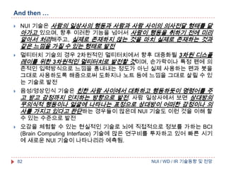 And then …


NUI 기술은 사람의 일상사의 행동과 사람과 사람 사이의 의사전달 형태를 닮
아가고 있으며, 향후 이러한 기능을 넘어서 사람이 행동을 취하기 전에 미리
알아서 처리해주고, 실제로 존재하지 않는 것을 마치 실제로 존재하는 것과

같은 느낌을 가질 수 있는 형태로 발전




멀티터치 기술의 경우 2차원적인 멀티터치에서 향후 대중화될 3차원 디스플
레이를 위한 3차원적인 멀티터치로 발전할 것이며, 손가락이나 특정 펜에 의
존적인 입력방식으로 느낌을 흉내내는 정도가 아닌 실제 사용하는 펜과 붓을
그대로 사용하도록 해줌으로써 도화지나 노트 등에 느낌을 그대로 살릴 수 있
는 기술로 발전
음성/영상인식 기술은 친한 사람 사이에서 대화하고 행동하듯이 명령어를 주
고 받고 감정까지 인지하는 방향으로 발전. 사람 일상사에서 보면 상대방의

무의식적 행동이나 얼굴에 나타나는 표정으로 상대방이 어떠한 감정이나 의
사를 가지고 있다고 판단하는 경우들이 많은데 NUI 기술도 이런 것을 이해 할
수 있는 수준으로 발전


오감을 체험할 수 있는 현실적인 기술로 뇌에 직접적으로 정보를 가하는 BCI
(Brain Computing Interface) 기술에 많은 연구비를 투자하고 있어 빠른 시기
에 새로운 NUI 기술이 나타나리라 예측됨.

82

NUI / WD / IR 기술동향 및 전망

 