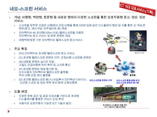 네오-스크린 서비스


개념: 비행형, 벽면형, 창문형 등 새로운 형태의 다양한 스크린을 통한 상호작용형 광고, 영상, 정보
서비스




인터랙티브 4K 초대형(100m 이상) 텔레스크린을 이용한
인터랙티브 광고 서비스 및 문화 콘텐츠 제공





스크린을 장착한 수많은 비행체의 군집 비행을 통해 3차원 입체 공간 디스플레이 형성 및 이를 통한 신 개념 콘
텐츠(광고, 매스게임, 비주얼아트 등) 제공

대형벽면/창문 기반 인터랙티브 텔레스크린 광고서비스

주요 특징

콘텐츠 저작



(C) 초대형 텔레스크린 콘텐츠 저작, 군집비행 스크린용 콘텐츠



(P) 초대형 콘텐츠 재생 동기화 및
다수사용자 인터랙티브 텔레스크린 플랫폼,
무리 비행 군집 제어 플랫폼





플랫폼

(N) 대용량 콘텐츠 실시간 전송,
고밀도 군집비행체 위치 측위 및 고신뢰 통신



콘텐츠 저작

(FS) 인터랙티브 초대형 텔레스크린 광고 서비스



플랫폼

(D) 초대형 텔레스크린 용(用) 비접촉식 인터랙션 디바이스,
고선명 스크린 및 영상 취득 장비 탑제 소형비행체

도출 배경


사용자와 상호작용이 가능한 ICT 기술의 발전

•
•

• 초대형 텔레스크린 콘텐
네오스크린용 콘텐츠 저작

•
•

콘텐츠 제작

츠 저작

초대형 텔레스크린 분할 관리
초대형 텔레스크린 콘텐츠 동
플랫폼
기화

초대형 텔레스크린 분할 관리
네오스크린 통합/분할 관리
초대형 텔레스크린 콘텐츠 동
네오스크린 콘텐츠 동기화
디바이스
기화
디바이스

디바이스

다양한 문화 공간 및 공공 인프라를 기반으로 초대형
디스플레이를 활용한 서비스 도입 확대



초대형 텔레스크린 콘텐
츠 저작

•

초고해상도 디스플레이 분할 제어
다수 사용자의 개별 인터랙션

초고해상도 디스플레이 분할 제어
다수 사용자의 개별 인터랙션

 
