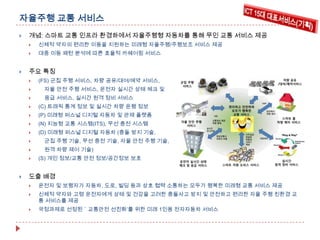 자율주행 교통 서비스


개념: 스마트 교통 인프라 환경하에서 자율주행형 자동차를 통해 무인 교통 서비스 제공





신체적 약자의 편리한 이동을 지원하는 미래형 자율주행/주행보조 서비스 제공
대중 이동 패턴 분석에 따른 효율적 카쉐어링 서비스

주요 특징


(FS) 군집 주행 서비스, 차량 공유/대여/예약 서비스,



자율 안전 주행 서비스, 운전자 실시간 상태 체크 및



응급 서비스, 실시간 원격 정비 서비스



(C) 트래픽 통계 정보 및 실시간 차량 운행 정보



(P) 미래형 퍼스널 디지털 자동차 및 관제 플랫폼



(N) 지능형 교통 시스템(ITS), 무선 충전 시스템



(D) 미래형 퍼스널 디지털 자동차 (충돌 방지 기술,



군집 주행 기술, 무선 충전 기술, 자율 안전 주행 기술,



원격 차량 제어 기술)





(S) 개인 정보/교통 안전 정보/공간정보 보호

도출 배경


운전자 및 보행자가 자동차, 도로, 빌딩 등과 상호 협력 소통하는 모두가 행복한 미래형 교통 서비스 제공



신체적 약자와 고령 운전자에게 상태 및 건강을 고려한 충돌사고 방지 및 안전하고 편리한 자율 주행 친환경 교
통 서비스를 제공



국정과제로 선정된＇교통안전 선진화’를 위한 미래 1인용 전자자동차 서비스

 