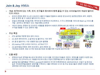 Join & Joy 서비스


개념: 원격지에 있는 가족, 친지, 친구들과 참여하여 함께 즐길 수 있는 사이버놀이터 개념의 멀티미
디어 서비스


온라인 콘텐츠 뿐만 아니라 오프라인 사물/기기들을 연결하여 새로운 온오프라인 공존형 콘텐츠 제작, 재창작,
공유 및 향유 할 수 새로운 멀티미디어 서비스



양질의 콘텐츠를 개인별 취향, 목적에 맞게 분류하여 자산화하고, 누구나 콘텐츠를 기반으로 Mash up 서비스를
개발⦁
공유하고 향유할수 있는 개발/유통/소비환경



개인이 원하는 콘텐츠 및 오프라인 사물들을 융합하여 새로운 콘텐츠(UEC)로 재탄생 시켜 유통함으로써 새로운
클라우드 기반
수익을 창출할 수 있는 생태계 개발
KBS
컨텐츠 및 메타데이타 서버
클라우드 기반
방송/ UEC 컨텐츠 및 메타데이터 표준



주요 특징


(FS) 글로벌 개방형 영상 공유 서비스



(C) 표준 메타데이터, 소셜 태깅 및 클라우드 기반 제작



(P) 웹 및 클라우드 기반 대용량 영상 공유 플랫폼



(D) mashup 지원 스마트 디바이스, IoT/WoT기기





방송/ 영화
컨텐츠

Shot/ Scene 단위로
Tagging된 방송/ 영화
컨텐츠 DB
Web 기반
Social 컨텐츠
Tagging 도구

Shot / Scene
단위 메타
정보 태깅

방송/ UEC 컨텐츠
등록/ 관리 모듈

UEC
아카이브

UEC
스트리밍
서버

다양한 주제/ 인물/ 이
벤트 기반
컨텐츠 검색/ 추천 엔진
Shot / Scene 단위
컨텐츠 검색

UEC 제작/ 편집 시스템

UEC 변환 및
St reaming/
방송 서버
동영상
변환/ 병합
엔진

UEC 컨텐츠

개인 제작
컨텐츠 (UEC)

개인 제작/ 보유 컨텐츠

저작자 (= 시청자)
(S) 공유/협업 컨텐츠 권한 관리/제어, 공유 콘텐츠 및
개인정보 암호화, 영상 내 개인 정보/공간정보 보호를 위한 지능형 영상 마스킹

클라우드 기반
UEC 비선형 편집기

UEC 시청자

도출 배경


콘텐츠의 높은 문턱을 해소하여 창의력과 아이디어를 가진 벤처기업들과 개인이 콘텐츠를 이용한 다양한 SW,
디바이스 및 신규비지니스 개발을 유도하여 중소기업의 경쟁력을 높이고 양질의 일자리를 마련



글로벌 영상 플랫폼을 구축하는 youtube에 대응하여 우수한 한류콘텐츠와 네트워크인프라, 단말기 및 창의성
높은 국민잠재력을 활용한 생태계를 구축하여, 이를 지렛대로 아시아 등 주요 방송사들과 연합한 진정한 개방형
생태계로 세계 영상 자산의 공동 활용

 