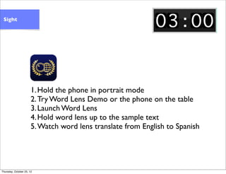 1.Hold the phone in portrait mode
2.Try Word Lens Demo or the phone on the table
3.Launch Word Lens
4.Hold word lens up to...