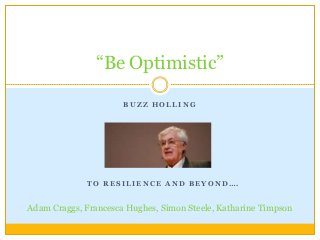 “Be Optimistic”

                      BUZZ HOLLING




              TO RESILIENCE AND BEYOND….


Adam Craggs, Francesca Hughes, Simon Steele, Katharine Timpson
 