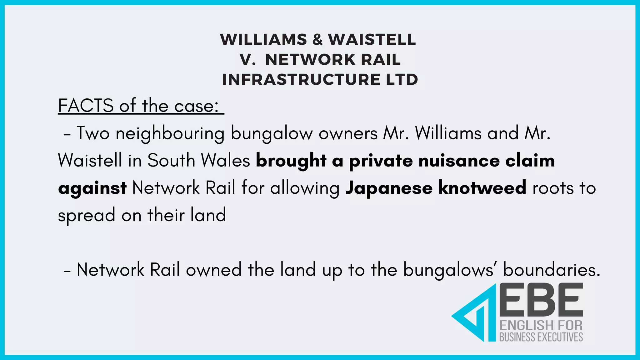 WILLIAMS & WAISTELL
V. NETWORK RAIL
INFRASTRUCTURE LTD
FACTS of the case:
- Two neighbouring bungalow owners Mr. Williams and Mr.
Waistell in South Wales brought a private nuisance claim
against Network Rail for allowing Japanese knotweed roots to
spread on their land
- Network Rail owned the land up to the bungalows’ boundaries.
 