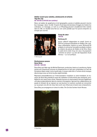 12
Atelier ouvert pour adultes, adolescents et enfants
Tag the city
de 18 h 00 à 24 h 00 (en continu)
Dans cet atelier de graphisme et de typographie, jeunes et adultes peuvent inscrire
leur message « dans » la ville ! À partir d’une base de données d’images et à l’aide d’un
ordinateur, un message, un nom ou un #hashtag peuvent virtuellement être insérés
dans la ville. Le résultat sera fixé sur une carte postale que l’on pourra emporter ou
envoyer par courrier.
Coup de cœur
19 h 30
Richtung 22
Jeune collectif indépendant et créatif, formé en
2010 et composé d’étudiants en théâtre, film, poli-
tique, philosophie, histoire ou autre, Richtung 22
analyse et commente l’actualité sociétale à travers
la création de pièces de théâtre et de films. Dans
le cadre de la visite Coup de cœur, ils proposent
« d’entrer en action » au sein de l’exposition Aude
Moreau – La nuit politique.
Performance sonore
Sova Stroj
20 h 30 / 22 h 00
Sova Stroj est l’alter ego de Michel Flammant, producteur basé au Luxembourg. Après
quinze ans d’aventures sonores et d’expériences en tant que compositeur au sein de
formations black metal, rock et synth pop, il creuse cette fois-ci l’univers de la musique
électronique sous sa forme la plus expérimentale.
Reposant essentiellement sur l’instrumentation modulaire ou semi-modulaire, la mu-
sique de Sova Stroj bénéficie aussi de l’utilisation d’instruments plus exotiques, privi-
légiant le son avant toute chose. Hasards heureux et improvisation tiennent également
une place prépondérante dans la manière d’enregistrer. Ignorant les collaborations du
passé et refusant de se reposer sur ses lauriers, le musicien souhaite se concentrer
sur sa propre voix afin de mieux faire sortir ses influences à travers ses compositions.
Sova Stroj accompagnera en direct la vidéo The End de l’artiste Aude Moreau.
© Sova Stroj.
© Richtung 22.
 