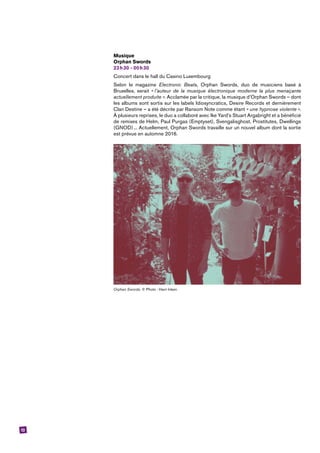 13
Musique
Orphan Swords
23 h 30 - 00 h 30
Concert dans le hall du ­Casino Luxembourg 
Selon le magazine Electronic Beats, Orphan Swords, duo de musiciens basé à
Bruxelles, serait « l’auteur de la musique électronique moderne la plus menaçante
actuellement produite ». Acclamée par la critique, la musique d’Orphan Swords – dont
les albums sont sortis sur les labels Idiosyncratics, Desire Records et dernièrement
Clan Destine – a été décrite par Ransom Note comme étant « une hypnose violente ».
À plusieurs reprises, le duo a collaboré avec Ike Yard’s Stuart Argabright et a bénéficié
de remixes de Helm, Paul Purgas (Emptyset), Svengalisghost, Prostitutes, Dwellings
(GNOD) ... Actuellement, Orphan Swords travaille sur un nouvel album dont la sortie
est prévue en automne 2016.
Orphan Swords. © Photo : Harri Inkeri.
 