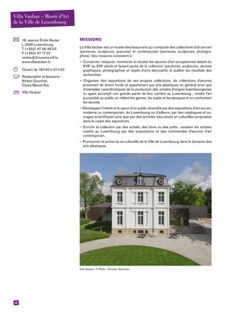 14
	 18, avenue Émile Reuter
L-2090 Luxembourg
T (+352) 47 96 49 00
F (+352) 47 17 07
visites@2musees.vdl.lu
www.villavauban.lu
	 Ouvert de 18 h 00 à 01 h 00
	 Restauration et boissons :
Afrikan Gourmet,
Caves Benoît Kox
	 Villa Vauban
MISSIONS
La Villa Vauban est un musée des beaux-arts qui comporte des collections d’art ancien
(peintures, sculptures, gravures) et contemporain (peintures, sculptures, photogra-
phies). Ses missions consistent à :
– Conserver, restaurer, inventorier et étudier les œuvres d’art européennes datant du
XVIIe
au XXIe
siècle et faisant partie de la collection (peintures, sculptures, œuvres
graphiques, photographies et objets d’arts décoratifs) et publier les résultats des
recherches.
– Organiser des expositions de ses propres collections, de collections d’œuvres
provenant de divers fonds et appartenant aux arts plastiques en général ainsi que
d’exemples caractéristiques de la production des artistes d’origine luxembourgeoise
ou ayant accompli une grande partie de leur carrière au Luxembourg ; rendre l’art
accessible au public en mêlant les genres, les sujets et les époques et en confrontant
les œuvres.
– Développer l’intérêt et le savoir d’un public diversifié par des expositions d’art ancien,
moderne ou contemporain, du Luxembourg ou d’ailleurs, par des catalogues et ou-
vrages scientifiques ainsi que par des activités éducatives et culturelles proposées
dans le cadre des expositions.
– Enrichir la collection par des achats, des dons ou des prêts ; soutenir les artistes
vivants au Luxembourg par des acquisitions et des commandes d’œuvres d’art
contemporain.
– Promouvoir et animer la vie culturelle de la Ville de Luxembourg dans le domaine des
arts plastiques.
Villa Vauban. © Photo : Christian Aschman.
Villa Vauban – Musée d’Art
de la Ville de Luxembourg
 