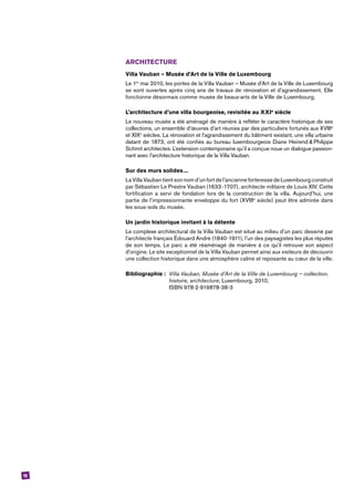 15
ARCHITECTURE
Villa Vauban – Musée d’Art de la Ville de Luxembourg
Le 1er
mai 2010, les portes de la Villa Vauban – Musée d’Art de la Ville de Luxembourg
se sont ouvertes après cinq ans de travaux de rénovation et d’agrandissement. Elle
fonctionne désormais comme musée de beaux-arts de la Ville de Luxembourg.
L’architecture d’une villa bourgeoise, revisitée au XXIe
siècle
Le nouveau musée a été aménagé de manière à refléter le caractère historique de ses
collections, un ensemble d’œuvres d’art réunies par des particuliers fortunés aux XVIIIe
et XIXe
siècles. La rénovation et l’agrandissement du bâtiment existant, une villa urbaine
datant de 1873, ont été confiés au bureau luxembourgeois Diane Heirend & Philippe
Schmit architectes. L’extension contemporaine qu’il a conçue noue un dialogue passion-
nant avec l’architecture historique de la Villa Vauban.
Sur des murs solides ...
La Villa Vauban tient son nom d’un fort de l’ancienne forteresse de Luxembourg construit
par Sébastien Le Prestre Vauban (1633-1707), architecte militaire de Louis XIV. Cette
fortification a servi de fondation lors de la construction de la villa. Aujourd’hui, une
partie de l’impressionnante enveloppe du fort (XVIIIe
siècle) peut être admirée dans
les sous-sols du musée.
Un jardin historique invitant à la détente
Le complexe architectural de la Villa Vauban est situé au milieu d’un parc dessiné par
l’architecte français Édouard André (1840-1911), l’un des paysagistes les plus réputés
de son temps. Le parc a été réaménagé de manière à ce qu’il retrouve son aspect
d’origine. Le site exceptionnel de la Villa Vauban permet ainsi aux visiteurs de découvrir
une collection historique dans une atmosphère calme et reposante au cœur de la ville.
Bibliographie : 	Villa Vauban, Musée d’Art de la Ville de Luxembourg – collection, 	
	 histoire, architecture, Luxembourg, 2010,
	 ISBN 978-2-919878-38-3
 