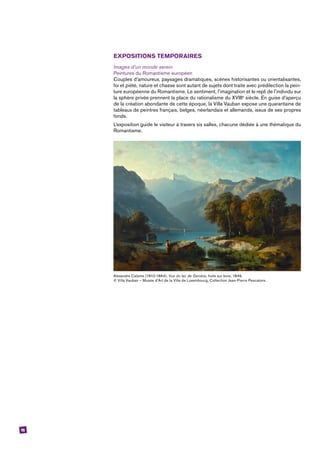 16
EXPOSITIONS TEMPORAIRES
Images d’un monde serein
Peintures du Romantisme européen
Couples d’amoureux, paysages dramatiques, scènes historisantes ou orientalisantes,
foi et piété, nature et chasse sont autant de sujets dont traite avec prédilection la pein-
ture européenne du Romantisme. Le sentiment, l’imagination et le repli de l’individu sur
la sphère privée prennent la place du rationalisme du XVIIIe
siècle. En guise d’aperçu
de la création abondante de cette époque, la Villa Vauban expose une quarantaine de
tableaux de peintres français, belges, néerlandais et allemands, issus de ses propres
fonds.
L’exposition guide le visiteur à travers six salles, chacune dédiée à une thématique du
Romantisme.
Alexandre Calame (1810-1864), Vue du lac de Genève, huile sur bois, 1849,
© Villa Vauban – Musée d’Art de la Ville de Luxembourg, Collection Jean-Pierre Pescatore.
 