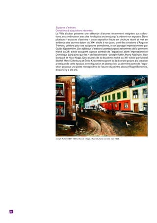 17
Espaces d’artistes.
Donations & acquisitions récentes
La Villa Vauban présente une sélection d’œuvres récemment intégrées aux collec-
tions, en combinaison avec des fonds plus anciens jusqu’à présent non exposés. Dans
plusieurs « espaces d’artistes », cette exposition haute en couleurs réunit et met en
évidence des œuvres datant du XIXe
siècle à nos jours, dont des créations d’Auguste
Trémont, célèbre pour ses sculptures animalières, et un paysage impressionniste par
Guido Oppenheim. Des tableaux d’artistes luxembourgeois renommés de la première
moitié du XXe
siècle occupent la place centrale de l’exposition, dont l’impressionniste
Dominique Lang ainsi que les « sécessionnistes » Joseph Kutter, Harry Rabinger, Jean
Schaack et Nico Klopp. Des œuvres de la deuxième moitié du XXe
siècle par Michel
Stoffel, Henri Dillenburg et Émile Kirscht témoignent de la diversité propre à la création
artistique de cette époque, entre figuration et abstraction. La dernière partie de l’expo-
sition propose une petite rétrospective de l’œuvre du peintre abstrait Roger Bertemes,
disparu il y a dix ans.
Joseph Kutter (1894-1941), Rue de village à Koerich, huile sur toile, vers 1929.
 