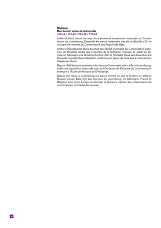 19
Musique
Duo Lecuit, violon & violoncelle
18 h 45 / 19 h 45 / 20 h 45 / 21 h 45
Judith et Vania Lecuit ont reçu leurs premières impressions musicales au Conser-
vatoire de Luxembourg. Ensemble les sœurs remportent très tôt la Médaille d’Or en
musique de chambre au Conservatoire des Régions de Metz.
Après le baccalauréat Vania poursuit ses études musicales au Conservatoire supé-
rieur de Bruxelles tandis que l’essentiel de la formation musicale de Judith se dé-
roule en Allemagne à la Musikhochschule Köln et Stuttgart. Vania sera boursière à la
­Chapelle musicale Reine Elisabeth, Judith fera un séjour de deux ans à la Deutschen
Staatsoper Berlin.
Depuis 1995 Vania est professeur de violon au Conservatoire de la Ville de ­Luxembourg.
Judith est aujourd’hui violoncelle solo de l’Orchestre de Chambre du ­Luxembourg et
enseigne à l’Ecole de Musique de Differdange.
Depuis leur retour à Luxembourg les sœurs forment un duo et fondent en 2004 le
­Quatuor Lecuit. Elles font des tournées au Luxembourg, en Allemagne, France et
Belgique ainsi qu’en Europe occidentale. À plusieurs reprises des compositeurs de
renommée leur ont dédié des œuvres.
 