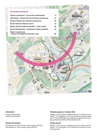 Les musées participants
Villa Vauban – Musée d’Art de la Ville de Luxembourg . . . . . . . . . . . . . . . . . 7
Casino Luxembourg – Forum d’art contemporain . . . . . . . . . . . . . . . . . . . . . . . . 11
Musée d’Histoire de la Ville de Luxembourg . . . . . . . . . . . . . . . . . . . . . . . . . . . . . . . . . . .15
Musée national d’histoire et d’art . . . . . . . . . . . . . . . . . . . . . . . . . . . . . . . . . . . . . . . . . . . . . . . . . . . . . . . .19
Musée national d’histoire naturelle – ‘natur musée’ . . . . . . . . . . . . . . . . . . . 23
Musée Dräi Eechelen – Forteresse, Histoire, Identités . . . . . . . . . . . . 29
Mudam Luxembourg
(Musée d’Art Moderne Grand-Duc Jean) . . . . . . . . . . . . . . . . . . . . . . . . . . . . . . . . . . . . . . . . . 32
Information
info@statermuseeen.lu
T (+352) 22 50 45
Horaire d’ouverture
De 18 h 00 à 01 h 00 / Fermeture des caisses à 00 h 30
Nuit blanche au Casino Luxembourg
Prévente jusqu’au 11 octobre
Adultes : 12 € / Jeunes et adolescents de 12 à 24 ans et étu-
diants : 8 € / La prévente est ouverte à partir du 1er
octobre 2013
dans les musées participants et au Luxembourg City Tourist
Office (Place Guillaume II)
Caisse du soir
Adultes :15 € / Jeunes et adolescents de 12 à 24 ans et étudiants :
10 € / Enfants de moins de 12 ans : entrée gratuite
Les musées participants
Casino Luxembourg – Forum d’art contemporain. .  .  .  .  .  .  .  .  .  .  .  .  .  .  .  .  .  .  .  .  .  .  .  .  .  .  .  . 8
Villa Vauban – Musée d’Art de la Ville de Luxembourg .  .  .  .  .  .  .  .  .  .  .  .  .  .  .  .  . 14
Musée d’Histoire de la Ville de Luxembourg . . . . . . . . . . . . . . . . . . . . . . . . . . . . . . . . . . . . 20
Musée national d’histoire et d’art .  .  .  .  .  .  .  .  .  .  .  .  .  .  .  .  .  .  .  .  .  .  .  .  .  .  .  .  .  .  .  .  .  .  .  .  .  .  .  .  .  .  .  .  .  .  .  .  .  .  .  .  .  .  .  .  .  27
Musée national d’histoire naturelle – ‘natur musée’ .  .  .  .  .  .  .  .  .  .  .  .  .  .  .  .  .  .  .  .  . 38
Musée Dräi Eechelen – Forteresse, Histoire, Identités . .  .  .  .  .  .  .  .  .  .  .  .  .  .  .  44
Mudam Luxembourg
– Musée d’Art Moderne Grand-Duc Jean. .  .  .  .  .  .  .  .  .  .  .  .  .  .  .  .  .  .  .  .  .  .  .  .  .  .  .  .  .  .  .  .  .  .  .  .  .  .  .  .  .  .  . 48
Information
www.museumsmile.lu
info@museumsmile.lu
Horaire d’ouverture
De 18 h 00 à 01 h 00 / Fermeture des caisses à 00 h 30
Nuit blanche au ‘natur musée’ jusqu’à 03 h 00
Prévente jusqu’au 7 octobre 2016
Adultes : 12 € / Jeunes et adolescents de 12 à 26 ans et étu-
diants : 7 € / Kulturpass : 5 € / La prévente est ouverte à ­partir
du 1er
octobre 2016 dans les musées participants et au Luxem-
bourg City Tourist ­Office (Place Guillaume II)
Caisse du soir
Adultes : 15 € / Jeunes et adolescents de 12 à 26 ans et étu-
diants : 7 € / Kulturpass : 6 € / Enfants de moins de 12 ans :
entrée gratuite
 