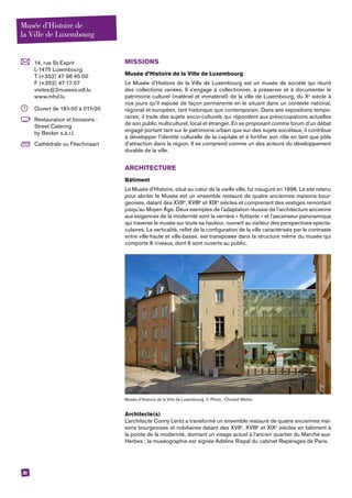 20
	 14, rue St-Esprit
L-1475 Luxembourg
T (+352) 47 96 45 00
F (+352) 47 17 07
visites@2musees.vdl.lu
www.mhvl.lu
	 Ouvert de 18 h 00 à 01 h 00
	 Restauration et boissons :
Street Catering
by ­Becker s.à.r.l.
	 Cathédrale ou Fëschmaart
MISSIONS
Musée d’Histoire de la Ville de Luxembourg
Le Musée d’Histoire de la Ville de Luxembourg est un musée de société qui réunit
des collections variées. Il s’engage à collectionner, à préserver et à documenter le
patrimoine culturel (matériel et immatériel) de la ville de Luxembourg, du Xe
siècle à
nos jours qu’il expose de façon permanente en le situant dans un contexte national,
régional et européen, tant historique que contemporain. Dans ses expositions tempo-
raires, il traite des sujets socio-culturels qui répondent aux préoccupations actuelles
de son public multiculturel, local et étranger. En se proposant comme forum d’un débat
engagé portant tant sur le patrimoine urbain que sur des sujets sociétaux, il contribue
à développer l’identité culturelle de la capitale et à fortifier son rôle en tant que pôle
d’attraction dans la région. Il se comprend comme un des acteurs du développement
durable de la ville.
ARCHITECTURE
Bâtiment
Le Musée d’Histoire, situé au cœur de la vieille ville, fut inauguré en 1996. Le site retenu
pour abriter le Musée est un ensemble restauré de quatre anciennes maisons bour-
geoises, datant des XVIIe
, XVIIIe
et XIXe
siècles et comprenant des vestiges remontant
jusqu’au Moyen Âge. Deux exemples de l’adaptation réussie de l’architecture ancienne
aux exigences de la modernité sont la verrière « flottante » et l’ascenseur panoramique
qui traverse le musée sur toute sa hauteur, ouvrant au visiteur des perspectives specta-
culaires. La verticalité, reflet de la configuration de la ville caractérisée par le contraste
entre ville-haute et ville-basse, est transposée dans la structure même du musée qui
comporte 8 niveaux, dont 6 sont ouverts au public.
Musée d’Histoire de la Ville de Luxembourg. © Photo : Christof Weber.
Architecte(s)
L’architecte Conny Lentz a transformé un ensemble restauré de quatre anciennes mai-
sons bourgeoises et nobiliaires datant des XVIIe
, XVIIIe
et XIXe
siècles en bâtiment à
la pointe de la modernité, donnant un visage actuel à l’ancien quartier du Marché-aux-
Herbes ; la muséographie est signée Adeline Rispal du cabinet Repérages de Paris.
Musée d’Histoire de
la Ville de Luxembourg
 