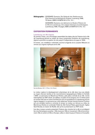 21
Bibliographie :	 GODDARD, Evamarie, Die Gebäude des Stadtmuseums.
	 Eine historisch-archäologische Analyse, Luxemburg 1998,
	 75 Seiten, ISBN 2-919878-05-0, Prix : 5 € ;
	 GODDARD, Evamarie, Les bâtiments du Musée d’Histoire de
	 la Ville de Luxembourg. Une analyse historique et archéologique,
	 Luxembourg 1998, 75 pages, ISBN 2-919878-07-7, Prix : 5 €
EXPOSITION PERMANENTE
Luxembourg, une ville s’expose
Au premier niveau, une chronologie rassemblant les dates-clés de l’histoire de la ville
de Luxembourg permet au visiteur de mieux comprendre l’évolution de Luxembourg,
depuis la première occupation du site jusqu’à l’indépendance du pays en 1839.
À l’entrée, une installation multimédia raconte la légende de la nymphe Mélusine et
renvoie aux origines mythiques de la ville.
Nuit des Musées, 2011. © Photo : Eric Chenal.
Le visiteur explore le développement urbanistique de la ville dans tous ses détails
au moyen d’écrans tactiles et de reconstitutions topographiques fidèles (à l’échelle
1:666). Le panorama du Marché-aux-Herbes, jadis place centrale de la ville, recrée
l’atmosphère du XVIIe
siècle. Ce tableau circulaire d’une longueur de 17 mètres peint
en trompe l’œil met en scène l’architecture et la vie quotidienne à Luxembourg sous le
régime espagnol. Le panorama qui a été réalisé par l’artiste français Antoine Fontaine
est une véritable machine à remonter le temps. Le visiteur se retrouve au milieu du
Marché-aux-Herbes et contemple l’hôtel de ville (l’actuel Palais grand-ducal), l’église
Saint-Nicolas, la maison de Raville, tels qu’ils se présentaient au XVIIe
siècle.
Les deux niveaux suivants présentent l’histoire plus récente de la ville en privilégiant
les cinq thématiques suivantes : Ville et pouvoir, Ville en mouvement, Ville et environne-
ment, Ville et confort et Ville en Europe, celles-ci reliant toujours l’histoire et l’actualité.
 