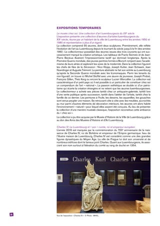 22
EXPOSITIONS TEMPORAIRES
Le musée chez soi. Une collection d’art luxembourgeois du XXe
siècle
L’exposition présente une collection d’œuvres d’artistes luxembourgeois du
XXe
 siècle, réunie par un habitant de la ville de Luxembourg entre les années 1950 et
1980 et représentative à plus d’un égard.
La collection comprend 55 œuvres, dont deux sculptures. Premièrement, elle reflète
l’évolution de l’art au Luxembourg depuis le tournant du siècle jusqu’à la fin des ­années
1960 : Le collectionneur possédait des œuvres issues des trois courants qui ont suc-
cessivement marqué la création artistique. Les tableaux de Frantz Seimetz et de Jean-
Pierre Beckius illustrent l’impressionnisme tardif qui dominait longtemps. Après la
Première Guerre mondiale, des jeunes peintres formés à Munich rompent avec l’acadé-
misme de leurs aînés et explorent les voies de la modernité. Dans la collection figurent
les chefs de files de la Sécession : Nico Klopp, Joseph Kutter, Jean Schaack, Jean
Noerdinger et Auguste Trémont. La peinture abstraite ne fait son entrée au Luxembourg
qu’après la Seconde Guerre mondiale avec les Iconomaques. Parmi les tenants du
non-figuratif, on trouve ici Michel Stoffel avec une œuvre de jeunesse, Joseph Probst,
François Gillen, Théo Kerg ou encore le sculpteur Lucien Wercollier. La collection est
caractéristique d’un petit pays où il est possible à un particulier de constituer chez soi
un compendium de l’art « national ». La passion esthétique se double ici d’un patrio-
tisme qui écarte la création étrangère et ne retient que les œuvres luxembourgeoises.
Le collectionneur a acheté ses pièces tantôt chez un antiquaire-galeriste, tantôt lors
d’une vente publique après succession, tantôt dans l’atelier de l’artiste, tantôt chez la
famille de ce dernier. Les peintures à l’huile, les dessins, les aquarelles, les gouaches
sont venus peupler une maison. Se retrouvant côte à côte avec les meubles, accrochés
au mur parmi d’autres éléments de décoration intérieure, les œuvres ont alors habité
l’environnement « naturel » pour lequel elles avaient été conçues. Au lieu de présenter
la collection d’une manière muséale classique, l’exposition reconstitue cette ambiance
du « chez soi ».
La collection a pu être acquise par le Musée d’Histoire de la Ville de Luxembourg grâce
au don des Amis des Musées d’Histoire et d’Art Luxembourg.
Charles IV. Le Luxembourg et « son » comte, roi et empereur européen
L’année 2016 est marquée par la commémoration du 700e
anniversaire de la nais-
sance de Charles IV, roi de Bohême et empereur de l’Empire germanique. Issu de
l’illustre maison de Luxembourg, Charles IV est considéré comme une des grandes
figures dynastiques du Moyen Âge. La ville de Prague lui doit son université et de
nombreux édifices dont le fameux pont Charles. Quant aux Luxembourgeois, ils asso-
cient son nom surtout à l’élévation du comté au rang de duché en 1354.
Vue de l’exposition « Charles IV ». © Photo : MHVL.
 
