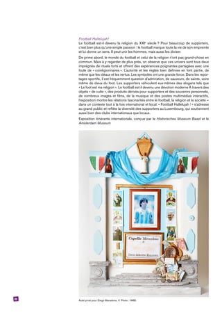 23
Football Hallelujah!
Le football est-il devenu la religion du XXIe
siècle ? Pour beaucoup de supporters,
c’est bien plus qu’une simple passion : le football marque toute la vie de son empreinte
et lui donne un sens. Il peut unir les hommes, mais aussi les diviser.
De prime abord, le monde du football et celui de la religion n’ont pas grand-chose en
commun. Mais à y regarder de plus près, on observe que ces univers sont tous deux
imprégnés de rituels forts et offrent des expériences poignantes partagées avec une
foule de « coreligionnaires ». L’autorité et les règles bien définies en font partie, de
même que les idéaux et les vertus. Les symboles ont une grande force. Dans les repor-
tages sportifs, il est fréquemment question d’admiration, de sauveurs, de saints, voire
même de dieux du foot. Les supporters véhiculent eux-mêmes des slogans tels que
« Le foot est ma religion ». Le football est-il devenu une dévotion moderne À travers des
objets « de culte », des produits dérivés pour supporters et des souvenirs personnels,
de nombreux images et films, de la musique et des postes multimédias interactifs,
l’exposition montre les relations fascinantes entre le football, la religion et la société –
dans un contexte tout à la fois international et local. « Football Hallelujah ! » s’adresse
au grand public et reflète la diversité des supporters au Luxembourg, qui soutiennent
aussi bien des clubs internationaux que locaux.
Exposition itinérante internationale, conçue par le Historisches Museum Basel et le
Amsterdam Museum
Autel privé pour Diego Maradona. © Photo : HMB.
 