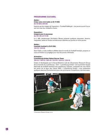 24
PROGRAMME CULTUREL
Atelier :
Créez votre mini-balle (L/D/ F/EN)
de 18 h00 à 20 h 00
Inspirés par les images de l’exposition « Football Hallelujah », les jeunes auront l’occa-
sion de créer leur football en feutre.
Exposition :
Imaginé pour la jeunesse
de 18 h 00 à 01 h 00
Le L AM, Lëtzebuerger Architektur Musee présente quelques esquisses, dessins,
­maquettes, textes et rendus architecturaux destinés aux jeunes et moins-jeunes.
Atelier :
freestyle football (L/D/F/EN) 
19 h 15 / 20 h 30
Sven Fielitz, un des meilleurs athlètes dans le monde du football freestyle, propose un
cours d’initiation au jonglage pour tous les jeunes intéressés.
Animation :
Luxembourg United, Robot Soccer Team
18 h 15 / 19 h 15 / 20 h 15 / 21 h 15 / 22 h 15 / 23 h 15
Créée et développée par le Social Robotics Lab de L’Automation Research Group
de L’universite du Luxembourg – SnT, « Luxembourg United » est la première équipe
­Nationale de football robotique de Luxembourg. L’équipe, composée de cinq ­robots
fait partie de la ligue des robots NAO. « Luxembourg United » vous présentera
quelques séances d’entraînement pour ses prochaines compétitions internationales.
© Automation Research Group, uni.lu.
 
