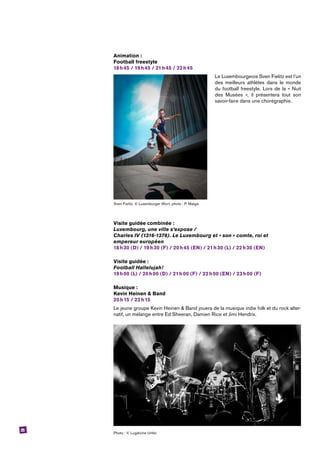 25
Animation :
Football freestyle
18 h 45 / 19 h 45 / 21 h 45 / 22 h 45
Le Luxembourgeois Sven Fielitz est l’un
des meilleurs athlètes dans le monde
du football freestyle. Lors de la « Nuit
des Musées », il présentera tout son
savoir-faire dans une chorégraphie.
Visite guidée combinée :
Luxembourg, une ville s’expose /
Charles IV (1316-1378). Le Luxembourg et « son » comte, roi et
­empereur ­européen
18 h 30 (D) / 19 h 30 (F) / 20 h 45 (EN) / 21 h 30 (L) / 22 h 30 (EN)
Visite guidée :
Football Hallelujah!
19 h 00 (L) / 20 h 00 (D) / 21 h 00 (F) / 22 h 00 (EN) / 23 h 00 (F)
Musique :
Kevin Heinen & Band
20 h 15 / 22 h 15
Le jeune groupe Kevin Heinen & Band jouera de la musique indie folk et du rock alter-
natif, un mélange entre Ed Sheeran, Damien Rice et Jimi Hendrix.
Photo : © Lugdivine Unfer.
Sven Fielitz. © Luxemburger Wort, photo : P. Matgé.
 