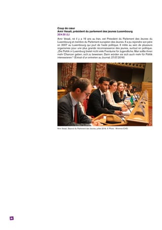 26
Coup de cœur
Amir Vesali, président du parlement des jeunes Luxembourg
20 h 30 (L)
Amir Vesali, né il y a 19 ans au Iran, est Président du Parlement des Jeunes du
­Luxembourg et membre du Parlement européen des Jeunes. Il a pu rejoindre son père
en 2007 au Luxembourg qui jouit de l’asile politique. Il milite au sein de plusieurs
organismes pour une plus grande reconnaissance des jeunes, surtout en politique.
„Die Politik in Luxemburg bietet nicht viele Freiräume für Jugendliche. Man sollte ihnen
mehr Chancen geben, sich zu beweisen. Dann würden sie sich auch mehr für Politik
interessieren.“ (Extrait d’un entretien au Journal, 27.07.2016)
Amir Vesali, Séance du Parlement des Jeunes, juillet 2016. © Photo : Wimmer/CHD.
 