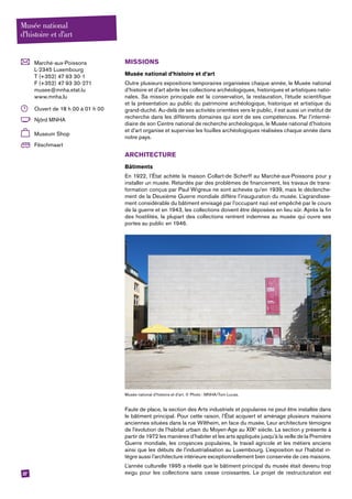 27
	Marché-aux-Poissons
L-2345 Luxembourg
T (+352) 47 93 30-1
F (+352) 47 93 30-271
musee@mnha.etat.lu
www.mnha.lu
	 Ouvert de 18 h 00 à 01 h 00
	 Njörd MNHA
	 Museum Shop
	Fëschmaart
MISSIONS
Musée national d’histoire et d’art
Outre plusieurs expositions temporaires organisées chaque année, le Musée national
d’histoire et d’art abrite les collections archéologiques, historiques et artistiques natio-
nales. Sa mission principale est la conservation, la restauration, l’étude scientifique
et la présentation au public du patrimoine archéologique, historique et artistique du
grand-duché. Au-delà de ses activités orientées vers le public, il est aussi un institut de
recherche dans les différents domaines qui sont de ses compétences. Par l’intermé-
diaire de son Centre national de recherche archéologique, le Musée national d’histoire
et d’art organise et supervise les fouilles archéologiques réalisées chaque année dans
notre pays.
ARCHITECTURE
Bâtiments
En 1922, l’État achète la maison Collart-de Scherff au Marché-aux-Poissons pour y
installer un musée. Retardés par des problèmes de financement, les travaux de trans-
formation conçus par Paul Wigreux ne sont achevés qu’en 1939, mais le déclenche-
ment de la Deuxième Guerre mondiale diffère l’inauguration du musée. L’agrandisse-
ment considérable du bâtiment envisagé par l’occupant nazi est empêché par le cours
de la guerre et en 1943, les collections doivent être déposées en lieu sûr. Après la fin
des hostilités, la plupart des collections rentrent indemnes au musée qui ouvre ses
portes au public en 1946.
Musée national d’histoire et d’art. © Photo : MNHA/Tom Lucas.
Faute de place, la section des Arts industriels et populaires ne peut être installée dans
le bâtiment principal. Pour cette raison, l’État acquiert et aménage plusieurs maisons
anciennes situées dans la rue Wiltheim, en face du musée. Leur architecture témoigne
de l’évolution de l’habitat urbain du Moyen-Age au XIXe
siècle. La section y présente à
partir de 1972 les manières d’habiter et les arts appliqués jusqu’à la veille de la Première
Guerre mondiale, les croyances populaires, le travail agricole et les métiers anciens
­ainsi que les débuts de l’industrialisation au Luxembourg. L’exposition sur l’habitat in-
tègre aussi l’architecture intérieure exceptionnellement bien conservée de ces maisons.
L’année culturelle 1995 a révélé que le bâtiment principal du musée était devenu trop
exigu pour les collections sans cesse croissantes. Le projet de restructuration est
Musée national
d’histoire et d’art
 