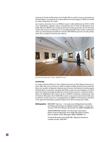 28
mené par le Fonds de Rénovation de la Vieille Ville et confié au bureau d’architecture
Christian Bauer. Les espaces du nouveau bâtiment central inauguré en 2002 ont doublé
la surface d’exposition du musée.
Les maisons anciennes de la rue Wiltheim quant à elles bénéficient de 2012 à 2014
d’une réhabilitation intégrale menée conjointement par le Fonds de Rénovation de la
Vieille Ville et le MNHA. Les architectes prennent le plus grand soin afin de minimiser
l’impact des travaux sur le bâti ancien. La nouvelle passerelle à deux niveaux, entièrement
vitrée, qui relie dorénavant le bâtiment central à l’Aile Wiltheim permet une nette amélio-
ration de la circulation et des flux des visiteurs.
Vue de la section Beaux-Arts. © Photo : MNHA/Tom Lucas.
Architectes
Le musée national d’histoire et d’art, initialement pensé par Paul Wigreux dans les an-
nées 1930, offre à son ouverture en 1946 une alliance subtile d’histoire et de modernité.
Dans son actuelle configuration élaborée par le bureau d’architecture luxembourgeois
Christian Bauer et associés, il propose dès 2002 un parcours chronologique, le visiteur
étant invité à gravir les étages du bâtiment comme s’il parcourait les « couloirs du temps ».
Suite à la réhabilitation des maisons de la rue Wiltheim entreprise conjointement avec
le Fonds de Rénovation de la Vieille Ville et suite à une jonction plus fonctionnelle avec
le bâtiment central, le parcours muséographique du MNHA a été repensé au bénéfice
d’une approche thématique, proposant depuis mars 2015 cinq parcours ciblés.
Bibliographie :	 MOUSSET, Jean-Luc : « Un musée pour le Département des forêts
	 et l’horloge astronomique de l’abbaye de Saint-Hubert », in Unter der
	 Tricolore 1794-1814, Museum Simeonstift Trier, ISBN 3-930866-20-X
	 YEGLES-BECKER, Isabelle : De Fëschmaart. Description.
	 Édition Fonds de Rénovation de la Vieille Ville. Édition le Phare,
	 Esch-sur-Alzette, 2002, 284 pages, ISBN 2-9599961-1-9
	 Fonds de Rénovation de la Vieille Ville : Rapports d’activité et
	 comptes annuels, 1995-2011
 