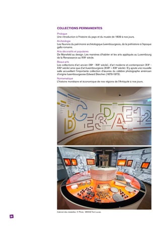 29
COLLECTIONS PERMANENTES
Prologue
Une introduction à l’histoire du pays et du musée de 1839 à nos jours.
Archéologie
Les fleurons du patrimoine archéologique luxembourgeois, de la préhistoire à l’époque
gallo-romaine.
Arts décoratifs et populaires
De Mansfeld au design. Les manières d’habiter et les arts appliqués au Luxembourg
de la Renaissance au XXIe
siècle.
Beaux-arts
Les collections d’art ancien (XIIe
- XIXe
siècle), d’art moderne et contemporain (XXe
 -
XXIe
siècle) ainsi que d’art luxembourgeois (XVIIe
– XXIe
siècle). S’y ajoute une nouvelle
salle accueillant l’importante collection d’œuvres du célèbre photographe américain
d’origine luxembourgeoise Edward Steichen (1879-1973).
Numismatique
L’histoire monétaire et économique de nos régions de l’Antiquité à nos jours.
Cabinet des médailles. © Photo : MNHA/Tom Lucas.
 