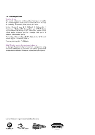 Les navettes gratuites
Navettes de bus
Une navette est assurée par les autobus historiques de la Ville
de Luxembourg entre les musées du centre-ville et les musées
du Kirchberg, en passant par le parking du Glacis.
Arrêts : Roosevelt quai 2 > Hällepull > Cathédrale >
Fëschmaart > Badanstalt > Charlys Gare quai 2 > P+R ­Glacis
(Lycée Robert Schuman quai 2) > 3 Eechelen > P+R ­Glacis
(Lycée Robert Schuman quai 2) > Charlys Gare quai 7 >
­Hällepull > Roossevelt quai 2
PremierdépartRooseveltquai2 :17h43,toutesles10-15min./
Dernier départ 3 Eechelen : 01 h 31
Parking recommandé : P+R Glacis
BMW-Shuttle : service de navette porte-à-porte
Le Garage Muzzolini met gracieusement à disposition cinq
limousines BMW (max. 3 personnes par voiture) qui assurent
la navette entre les sept musées et centres d’art participants.
Les navettes sont organisées en collaboration avec
 