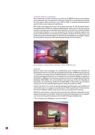 31
La Guerre froide au Luxembourg
Avec l’exposition La guerre froide au Luxembourg, le MNHA innove et vous propose,
pour la première fois, une exposition historique consacrée à une période très récente
de notre histoire. Elle montre que, entre 1947 et 1991, le contexte international de la
guerre froide a aussi marqué le Luxembourg.
Des sujets aussi divers que la peur de la guerre atomique, le rôle de l’armée luxem-
bourgeoise dans l’OTAN, les relations diplomatiques, mais aussi le rôle des services
secrets à Luxembourg sont abordés dans l’exposition. À travers une multitude d’objets
et documents d’époque, nous vous proposons de découvrir quelques aspects que
prit le conflit Est-Ouest au Luxembourg. Du jukebox, symbole de l’américanisme, aux
portes de bunkers luxembourgeois en passant par des objets de surveillance dignes
de James Bond, découvrez cette période passionnante de notre histoire !
Vue de l’exposition « La Guerre froide au Luxembourg ». © Photo : MNHA/Tom Lucas.
Koekkoek
Dans le cadre d’une campagne de crowdfunding visant à fédérer les habitants du
Grand-Duché autour d’un projet de sauvegarde patrimoniale, le MNHA expose jusqu’au
1er
novembre une œuvre rare qu’il espère acquérir à l’issue de sa première action de
mécénat participatif. Intitulé Vue sur le château de Larochette, le tableau en question a
été réalisé en 1848 par un des peintres les plus connus de son temps, ­Barend ­Cornelis
Koekkoek (1803-1862). Son commanditaire n’est autre que le Roi des Pays-Bas et
Grand-Duc de Luxembourg, Guillaume II (1840-1849), le Grand-Duc qui accorde le
self-government aux Luxembourgeois après le Traité de Londres de 1839.
L’œuvre fait partie d’un cycle de grands paysages luxembourgeois que Guillaume II
commande suite à un voyage au Luxembourg en 1845 auquel il avait invité le peintre.
Sur les huit tableaux réalisés, seuls quatre sont encore aujourd’hui recensés.
Voilà donc une occasion unique de faire entrer dans les collections nationales un pay-
sage luxembourgeois romantique réalisé par le plus grand paysagiste de son époque,
une œuvre d’une qualité artistique et d’un intérêt historique exceptionnels.
« Tous mécènes d’un Koekkoek » sur www.mnha.lu
Vue de la salle « Koekkoek ». © Photo : MNHA/Tom Lucas.
 