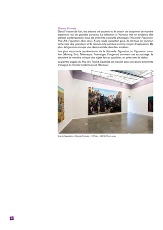32
Grands Formats
Dans l’histoire de l’art, les artistes ont souvent eu le besoin de s’exprimer de manière
expansive, sur de grandes surfaces. La sélection à l’honneur met en évidence des
artistes contemporains issus de différents courants artistiques (Nouvelle Figuration,
Pop Art, Figuration libre, etc.). À une seule exception près, ils ont tous en commun
cette folie des grandeurs et le recours à la peinture comme moyen d’expression. De
plus, la figuration occupe une place centrale dans leur création.
Les plus importants représentants de la Nouvelle Figuration ou Figuration narra-
tive (Monory, Erró, Télémaque, Fromanger, Fougeron) dominent cet accrochage. Ils
abordent de manière critique des sujets liés au quotidien, en prise avec la réalité.
Le peintre anglais du Pop Art, Patrick Caulfield est présent avec une œuvre empreinte
d’images du monde moderne Desk (Bureau).
Vue de l’exposition « Grands Formats ». © Photo : MNHA/Tom Lucas.
 