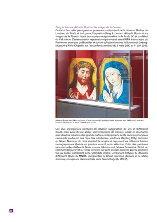 33
Sang et Larmes. Albrecht Bouts et les images de la Passion.
Grâce à des prêts prestigieux en provenance notamment de la National Gallery de
Londres, du Prado et du Louvre, l’exposition Sang & Larmes. Albrecht Bouts et les
Images de la Passion réunit des œuvres exceptionnelles de la fin du XVe
et du début
du XVIe
siècle. Cette exposition repose sur un partenariat avec l’IRPA (Institut royal du
Patrimoine artistique) de Bruxelles et sur une collaboration avec le Suermondt-­Ludwig-
Museum d’Aix-la-Chapelle, qui l’accueillera à son tour du 8 mars 2017 au 11 juin 2017.
Albrecht Bouts (vers 1451/55-1549), Christ couronné d’épines et Mater dolorosa, vers 1495-1500, huile sur
panneau (diptyque). © Photo : MNHA/Tom Lucas.
Les plus prestigieuses peintures de dévotion autographes de Dirk et d’Albrecht
Bouts, mais aussi de leur atelier, sont présentées de manière inédite en résonance
avec d’autres créations des grands maîtres contemporains actifs dans les principaux
centres de production des Pays-Bas méridionaux, tels Hans Memling, Colyn de Coter
ou Simon Marmion. Un riche éventail de sculptures reprenant les différents thèmes
iconographiques illustrés en peinture enrichit cette sélection. Enfin, des peintures
exceptionnelles d’Albrecht Bouts comme l’Autoportrait (Musée Brukenthal, Sibiu) ré-
cemment découvert et la Vierge vénérée par saint Joseph, exposée pour la première
fois au public, complètent cette splendide affiche. L’important diptyque de dévotion
d’Albrecht Bouts du MNHA, représentant le Christ couronné d’épines et la Mater
­dolorosa, occupe une place centrale dans l’accrochage du MNHA.
 