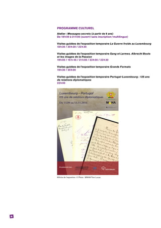 36
PROGRAMME CULTUREL
Atelier : Messages secrets (à partir de 9 ans)
De 18 h 00 à 21 h 00 (ouvert / sans inscription / multilingue)
Visites guidées de l’exposition temporaire La Guerre froide au Luxembourg
18 h 30 / 20 h 30 / 22 h 30
Visites guidées de l’exposition temporaire Sang et Larmes. Albrecht Bouts
et les images de la Passion
19 h 00 / 19 h 45 / 21 h 00 / 23 h 00 / 23 h 30
Visites guidées de l’exposition temporaire Grands Formats
19 h 30 / 20 h 00
Visites guidées de l’exposition temporaire Portugal-Luxembourg : 125 ans
de relations diplomatiques
22 h 00
Affiche de l’exposition. © Photo : MNHA/Tom Lucas.
 